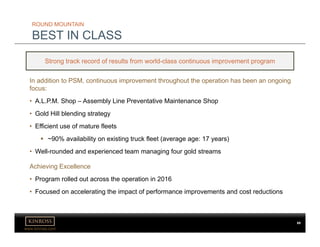 www.kinross.com
ROUND MOUNTAIN
BEST IN CLASS
Strong track record of results from world-class continuous improvement program
In addition to PSM, continuous improvement throughout the operation has been an ongoing
focus:
• A.L.P.M. Shop – Assembly Line Preventative Maintenance Shop
• Gold Hill blending strategy
• Efficient use of mature fleets
 ~90% availability on existing truck fleet (average age: 17 years)
• Well-rounded and experienced team managing four gold streams
Achieving Excellence
• Program rolled out across the operation in 2016
• Focused on accelerating the impact of performance improvements and cost reductions
69
 