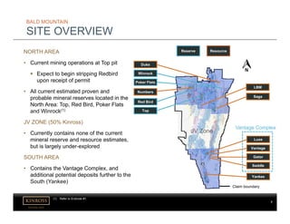 kinross.com
7
JV Zone
LBM
Poker Flats
Saga
Luxe
Yankee
Top
Red Bird
Duke
Vantage
Gator
Saddle
Numbers
Claim boundary
Winrock
BALD MOUNTAIN
SITE OVERVIEW
NORTH AREA
• Current mining operations at Top pit
 Expect to begin stripping Redbird
upon receipt of permit
• All current estimated proven and
probable mineral reserves located in the
North Area: Top, Red Bird, Poker Flats
and Winrock(1)
JV ZONE (50% Kinross)
• Currently contains none of the current
mineral reserve and resource estimates,
but is largely under-explored
SOUTH AREA
• Contains the Vantage Complex, and
additional potential deposits further to the
South (Yankee)
Vantage Complex
Reserve Resource
(1) Refer to Endnote #1.
 