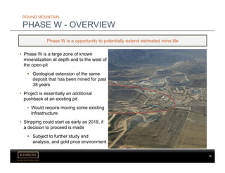 www.kinross.com
• Phase W is a large zone of known
mineralization at depth and to the west of
the open-pit
 Geological extension of the same
deposit that has been mined for past
38 years
• Project is essentially an additional
pushback at an existing pit
• Would require moving some existing
infrastructure
• Stripping could start as early as 2018, if
a decision to proceed is made
 Subject to further study and
analysis, and gold price environment
ROUND MOUNTAIN
PHASE W - OVERVIEW
Phase W is a opportunity to potentially extend estimated mine life
73
 