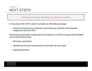 www.kinross.com
• In the second half of 2016, plan to complete an infill drilling campaign
 Goal of converting some of inferred mineral resource estimate to the indicated
category for year-end 2016
• Post-scoping optimization studies planned to advance a number of opportunities identified
during initial scoping study
 Mine plan optimization
 Operational and cost improvements (incorporate into next study)
 Capital optimization
PHASE W
NEXT STEPS
Advancing with further infill drilling and optimization studies
77
 
