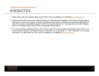 www.kinross.com
ROUND MOUNTAIN APPENDIX
ENDNOTES
1) Please refer to the news release dated June 29, 2016, which is available on our website at www.kinross.com.
2) Inferred mineral resource has been determine based on a scoping study completed in June 2016. A scoping study is
preliminary in nature and is based on inferred mineral resources that are considered too speculative geologically to
have the economic considerations applied to them that would enable them to be categorized as mineral reserves.
There is no certainty that the results of the scoping study will be realized.
3) For more information regarding Kinross’ 2015 mineral reserve and mineral resource estimates, please refer to our
Annual Mineral Reserve and Mineral Resource Statement as at December 31, 2015 contained in our Annual
Information Form filed March 30, 2016, which is available on our website at www.kinross.com..
80
 