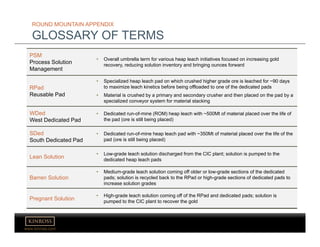 www.kinross.com
ROUND MOUNTAIN APPENDIX
GLOSSARY OF TERMS
PSM
Process Solution
Management
• Overall umbrella term for various heap leach initiatives focused on increasing gold
recovery, reducing solution inventory and bringing ounces forward
RPad
Reusable Pad
• Specialized heap leach pad on which crushed higher grade ore is leached for ~90 days
to maximize leach kinetics before being offloaded to one of the dedicated pads
• Material is crushed by a primary and secondary crusher and then placed on the pad by a
specialized conveyor system for material stacking
WDed
West Dedicated Pad
• Dedicated run-of-mine (ROM) heap leach with ~500Mt of material placed over the life of
the pad (ore is still being placed)
SDed
South Dedicated Pad
• Dedicated run-of-mine heap leach pad with ~350Mt of material placed over the life of the
pad (ore is still being placed)
Lean Solution
• Low-grade leach solution discharged from the CIC plant; solution is pumped to the
dedicated heap leach pads
Barren Solution
• Medium-grade leach solution coming off older or low-grade sections of the dedicated
pads; solution is recycled back to the RPad or high-grade sections of dedicated pads to
increase solution grades
Pregnant Solution
• High-grade leach solution coming off of the RPad and dedicated pads; solution is
pumped to the CIC plant to recover the gold
 