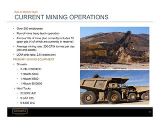 kinross.com
9
BALD MOUNTAIN
CURRENT MINING OPERATIONS
• Over 500 employees
• Run-of-mine heap leach operation
• Kinross’ life of mine plan currently includes 10
open-pits (4 of which are currently in reserve)
• Average mining rate: 250-275k tonnes per day
(ore and waste)
• LOM strip ratio: 2.8 (waste:ore)
PRIMARY MINING EQUIPMENT
• Shovels
• 2 P&H 2800XPC
• 1 Hitachi 5500
• 1 Hitachi 5600
• 1 Hitachi EX3600
• Haul Tucks
• 23 830E A/C
• 9 CAT 785
• 5 830E D/C
 