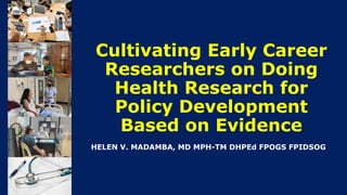Cultivating Early Career
Researchers on Doing
Health Research for
Policy Development
Based on Evidence
HELEN V. MADAMBA, MD MPH-TM DHPEd FPOGS FPIDSOG
 