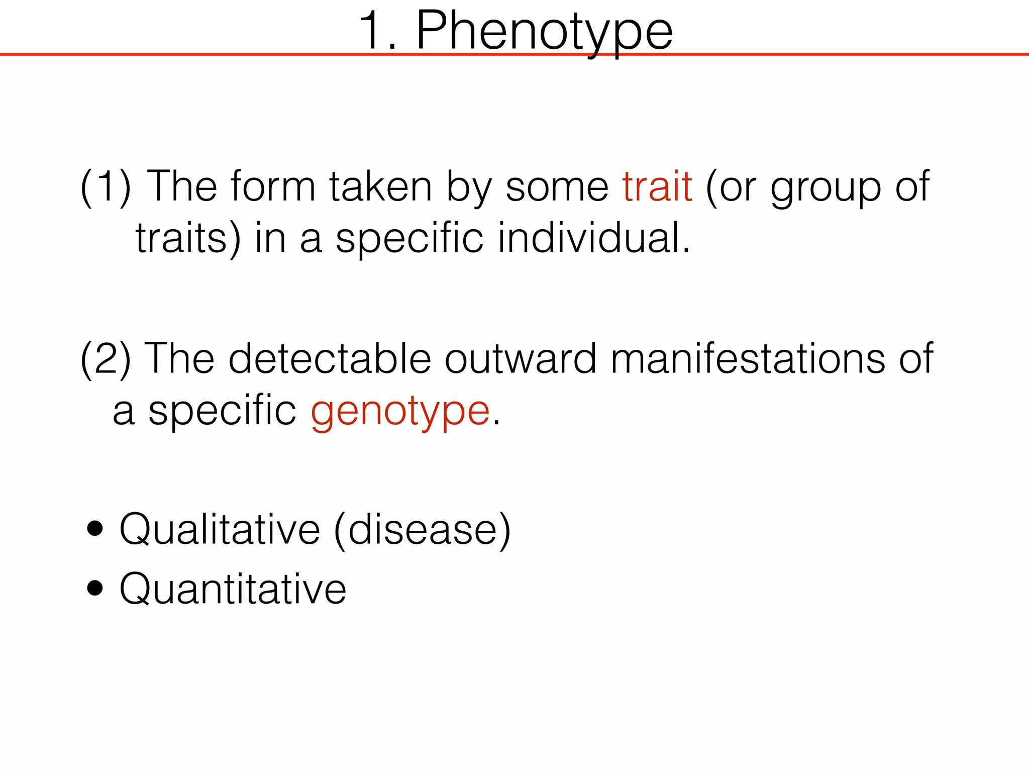 1. Phenotype
(1) The form taken by some trait (or group of
traits) in a specific individual.
(2) The detectable outward manifestations of
a specific genotype.
• Qualitative (disease)
• Quantitative
 