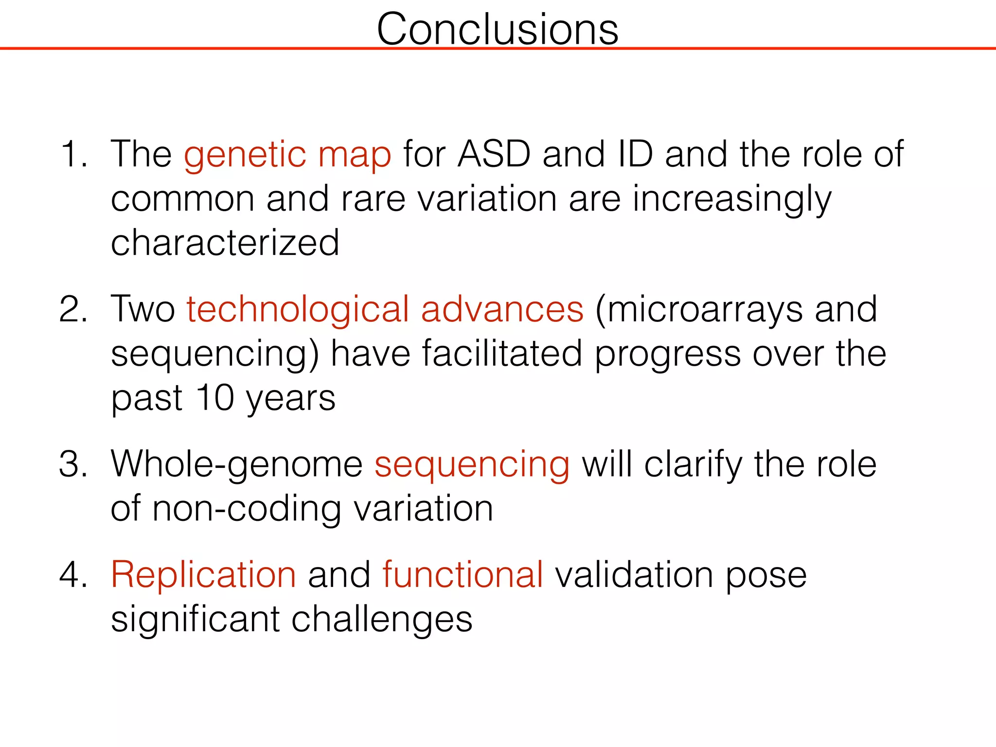 Conclusions
1. The genetic map for ASD and ID and the role of
common and rare variation are increasingly
characterized
2. Two technological advances (microarrays and
sequencing) have facilitated progress over the
past 10 years
3. Whole-genome sequencing will clarify the role
of non-coding variation
4. Replication and functional validation pose
signiﬁcant challenges
 