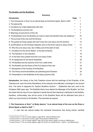The Buddha and the Buddhists
Summary
Introduction Page 1
1. The Conscience or Soul it is an eternal body as the Divine Spark, Spirit or Self " 1
2. The eternal life " 3
3. Conditions for a filial relationship with God " 3
4. The Buddhisms and the man " 5
5. Meanings of some terms of the Life " 7
6. The Buddhists honor the Buddha as it were a God and therefore they are idolatrous " 10
7. The survival of the man and the Nirvana " 11
8. The guides for those people who don't know the Lord Jesus and His doctrine " 12
9. Confirmations on the Christian Salvation and on the divine nature of Jesus Christ " 13
10. Who the Lord Jesus was, Son of Mary and of the Spirit of God " 14
11. Conditions for the divine filiation to the Not Christians " 17
12. The Salvation or the Liberation " 18
13. In the East many priests know the Lord Jesus Cristo " 19
14. An assignment for the Seven Buddhists " 20
15. The Buddha and the doctrine of the Four noble truths " 21
16. The Buddha and the theory of the Five factors of the man " 23
17. Recognition of the honesty of the Buddha " 24
18. The Hindus and the Buddhists are potential good Christians " 24
19. Presentation to the Buddhists of the being supreme God " 27
Introduction: the history of the Oral Traditions shows that the teachings of the Prophets, of the
Teachers and even the divine Revelations of the antiquity have not been unchanged in the ancient
time. The same is happened for Teacher Buddha's doctrine 1
; Siddhartha was born next to the
Himalaya 2500 years ago. The Buddhist Sects have altered the Message of the Buddha, but from
the books that we have at ours disposal it results that all their teaching is attributed to the Buddha,
therefore, unfortunately, also all the errors of the Buddhist Sects will be attributed here (and in
others our documents) to the Buddha. This premised we expose:
1. The Conscience or Soul 2
or Body akasico 3
is an eternal body of the man as the Drop or
Divine Spark or Spirit or Self 4
:
L' man has two eternal bodies the individual Conscience that during his/her manifold
1
Cerchio Firenze 77, Per un mondo migliore, pages 90-91, Edizioni Mediterranee
2
Cerchio Firenze 77, Dizionario Cerchio, pages 28-29 (Anima), Mediterranee
3
Cerchio Firenze 77, Per un mondo migliore, page 205 (Corpo akasico uguale Coscienza), Mediterranee
4
Cerchio Firenze 77, Per un mondo migliore, page 207 (Goccia o Scintilla Divina – Spirito – Sé), Mediterranee
1
 