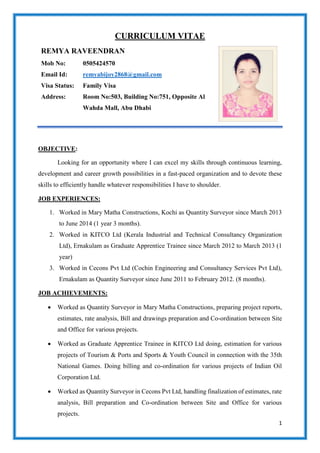1
CURRICULUM VITAE
REMYA RAVEENDRAN
Mob No:
Email Id:
Visa Status:
Address:
0505424570
remyabijoy2868@gmail.com
Family Visa
Room No:503, Building No:751, Opposite Al
Wahda Mall, Abu Dhabi
OBJECTIVE:
Looking for an opportunity where I can excel my skills through continuous learning,
development and career growth possibilities in a fast-paced organization and to devote these
skills to efficiently handle whatever responsibilities I have to shoulder.
JOB EXPERIENCES:
1. Worked in Mary Matha Constructions, Kochi as Quantity Surveyor since March 2013
to June 2014 (1 year 3 months).
2. Worked in KITCO Ltd (Kerala Industrial and Technical Consultancy Organization
Ltd), Ernakulam as Graduate Apprentice Trainee since March 2012 to March 2013 (1
year)
3. Worked in Cecons Pvt Ltd (Cochin Engineering and Consultancy Services Pvt Ltd),
Ernakulam as Quantity Surveyor since June 2011 to February 2012. (8 months).
JOB ACHIEVEMENTS:
 Worked as Quantity Surveyor in Mary Matha Constructions, preparing project reports,
estimates, rate analysis, Bill and drawings preparation and Co-ordination between Site
and Office for various projects.
 Worked as Graduate Apprentice Trainee in KITCO Ltd doing, estimation for various
projects of Tourism & Ports and Sports & Youth Council in connection with the 35th
National Games. Doing billing and co-ordination for various projects of Indian Oil
Corporation Ltd.
 Worked as Quantity Surveyor in Cecons Pvt Ltd, handling finalization of estimates, rate
analysis, Bill preparation and Co-ordination between Site and Office for various
projects.
 