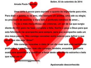 Belém, 03 de setembto de 2014
Amada Paula Tejando,
Uma carta é pouco para exprimir o quanto és importante para mim.
Para dizer o quanto eu te amo, não bastaria um poema, uma ode ou elegia;
eu precisaria de escrever o mais belo e profundo romance de amor...
Tu és a mais maravilhosa das criaturas, um ser de luz que surgiu
diante de mim para me fazer completo e feliz. Sonho e peço a Deus para que
esta felicidade me acompanhe para sempre, para que acompanhe cada um
dos meus passos. Não consigo conceber outra palavra para definir o que
sinto que não seja "Amor”.
Não consigo conceber a ideia de um dia viver sem este sentimento
profundo e maravilhoso; mas não consigo, também, encontrar a palavra
exata para quantificar e qualificar a força deste sentimento estranho e belo
que nutro por ti.
Um beiiiiiiiiiiijjjjjoooooo,
Apaixonado desconhecido
 