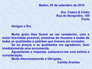 Belém, 03 de setembro de 2014
Srs. Castro & Irmão
Rua do Bonjardim, 150
Porto
Amigos e Srs.
Muito grato lhes ficarei se me remeterem, com a
maior brevidade possível, amostras de riscados e sedas de
todas as qualidades e padrões que tiverem em armazém.
Se os preços e as qualidades me agradarem, farei
imediatamente uma encomenda.
Aguardando a resposta, subscrevo-me com estima e
consideração.
Muito Atenciosamente e Obrigado,
Camilo Arantes
 