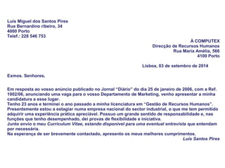 Luís Miguel dos Santos Pires
Rua Bernardino ribeiro, 34
4000 Porto
Telef.: 228 546 753
À COMPUTEX
Direcção de Recursos Humanos
Rua Maria Amélia, 566
4100 Porto
Lisboa, 03 de setembro de 2014
Exmos. Senhores,
Em resposta ao vosso anúncio publicado no Jornal “Diário” do dia 25 de janeiro de 2006, com a Ref.
1002/06, anunciando uma vaga para o vosso Departamento de Marketing, venho apresentar a minha
candidatura a esse lugar.
Tenho 23 anos e terminei o ano passado a minha licenciatura em “Gestão de Recursos Humanos”.
Presentemente estou a estagiar numa empresa nacional do sector industrial, o que me tem permitido
adquirir uma experiência prática apreciável. Possuo um grande sentido de responsabilidade e, nas
funções que tenho desempenhado, dei provas de flexibilidade e iniciativa.
Junto envio o meu Curriculum Vitae, estando disponível para uma eventual entrevista que entendam
por necessária.
Na esperança de ser brevemente contactado, apresento os meus melhores cumprimentos.
Luís Santos Pires
 