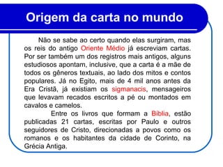 Origem da carta no mundo 
Não se sabe ao certo quando elas surgiram, mas
os reis do antigo Oriente Médio já escreviam cartas.
Por ser também um dos registros mais antigos, alguns
estudiosos apontam, inclusive, que a carta é a mãe de
todos os gêneros textuais, ao lado dos mitos e contos
populares. Já no Egito, mais de 4 mil anos antes da
Era Cristã, já existiam os sigmanacis, mensageiros
que levavam recados escritos a pé ou montados em
cavalos e camelos.
Entre os livros que formam a Bíblia, estão
publicadas 21 cartas, escritas por Paulo e outros
seguidores de Cristo, direcionadas a povos como os
romanos e os habitantes da cidade de Corinto, na
Grécia Antiga.
 