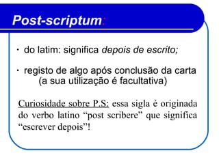 Post-scriptum:
• do latim: significa depois de escrito;
• registo de algo após conclusão da carta
(a sua utilização é facultativa)
Curiosidade sobre P.S: essa sigla é originada
do verbo latino “post scribere” que significa
“escrever depois”!
 