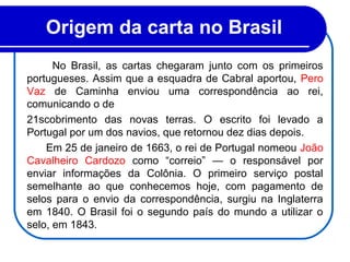 No Brasil, as cartas chegaram junto com os primeiros
portugueses. Assim que a esquadra de Cabral aportou, Pero
Vaz de Caminha enviou uma correspondência ao rei,
comunicando o de
21scobrimento das novas terras. O escrito foi levado a
Portugal por um dos navios, que retornou dez dias depois.
Em 25 de janeiro de 1663, o rei de Portugal nomeou João
Cavalheiro Cardozo como “correio” — o responsável por
enviar informações da Colônia. O primeiro serviço postal
semelhante ao que conhecemos hoje, com pagamento de
selos para o envio da correspondência, surgiu na Inglaterra
em 1840. O Brasil foi o segundo país do mundo a utilizar o
selo, em 1843.
Origem da carta no Brasil 
 