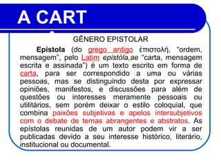 A CART
A        Epístola (do grego antigo πιστολή, “ordem,ἐ
mensagem”, pelo Latim epistòla,ae “carta, mensagem
escrita e assinada”) é um texto escrito em forma de
carta, para ser correspondido a uma ou várias
pessoas, mas se distinguindo desta por expressar
opiniões, manifestos, e discussões para além de
questões ou interesses meramente pessoais ou
utilitários, sem porém deixar o estilo coloquial, que
combina paixões subjetivas e apelos intersubjetivos
com o debate de temas abrangentes e abstratos. As
epístolas reunidas de um autor podem vir a ser
publicadas devido a seu interesse histórico, literário,
institucional ou documental.
GÊNERO EPISTOLAR
 