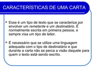 CARACTERÍSTICAS DE UMA CARTA
 Esse é um tipo de texto que se caracteriza por
envolver um remetente e um destinatário. É
normalmente escrita em primeira pessoa, e
sempre visa um tipo de leitor.
 É necessário que se utilize uma linguagem
adequada com o tipo de destinatário e que
durante a carta não se perca a visão daquele para
quem o texto está sendo escrito.
 