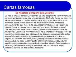 Cartas famosas
“Já não te amo: ao contrário, detesto-te. És uma desgraçada, verdadeiramente
perversa, verdadeiramente tola, uma verdadeira Cinderela. Nunca me escreves;
não amas o teu marido; sabes quanto prazer tuas cartas dão a ele e ainda
assim não podes sequer escrever-lhe meia dúzia de linhas, rabiscadas
apressadamente. Que fazes o dia todo, Madame? Que negócio é assim tão
importante que te rouba o tempo para escrever ao teu devotado amante?
Que afeição abala e põe de lado o amor, o terno e constante amor que lhe
prometeste? Quem será esse maravilhoso novo amante que te ocupa todos os
momentos, tiraniza seus dias e te impede de dedicar qualquer atenção ao teu
esposo? Cuidado, Josefina: alguma bela noite as portas se abrirão e eu
surgirei. Na verdade, meu amor, estou preocupado por não receber notícias
tuas; escreve-me neste instante quatro páginas plenas daquelas palavras
agradáveis que me enchem o coração de emoção e alegria. Espero poder em
breve segurar-te em meus braços e cobrir-te com um milhão de beijos,
candentes como o sol do Equador. Bonaparte”
De Napoleão Bonaparte para Josefina
 