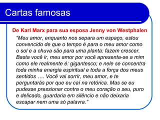 Cartas famosas
“Meu amor, enquanto nos separa um espaço, estou
convencido de que o tempo é para o meu amor como
o sol e a chuva são para uma planta: fazem crescer.
Basta você ir, meu amor por você apresenta-se a mim
como ele realmente é: gigantesco; e nele se concentra
toda minha energia espiritual e toda a força dos meus
sentidos …. Você vai sorrir, meu amor, e te
perguntarás por que eu caí na retórica. Mas se eu
pudesse pressionar contra o meu coração o seu, puro
e delicado, guardaria em silêncio e não deixaria
escapar nem uma só palavra.”
De Karl Marx para sua esposa Jenny von Westphalen
 