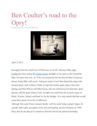 Ben Coulter’s road to the
Opry!
Posted on July 6 by karilhuskey
April 2, 2013
Emerging from the small town of Montrose, in the SE Arkansas Delta, Ben
Coulter has been eyeing the country music spotlight on his quest to the Grand Ole
Opry for some time now. At 19 he was amazed by the fact that his Deer Camp was
always being filled with music. And great music it was! Ben shared his camp with
musical greats such as Bruce Smith, a respected country guitar player from Hot
Springs and Noel Wilson and Mike Gavin, who are well known for their time spent
playing with the great Johnny Cash. At night you could hear the acoustic songs of
Merle, Waylon, Johnny and Hank Sr. by the firelight. It is only natural that Ben would
count these greats in his list of influences.
Although Ben came from a musical family, with his uncle being a gospel singer, he
actually didn’t pick up a guitar of his own until getting one for Christmas in 1999.
Since then he has played in numerous churches that he has pastored including
 