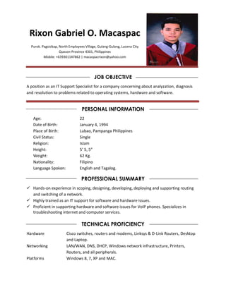 Rixon Gabriel O. Macaspac
Purok. Pagsisikap, North Employees Village, Gulang-Gulang, Lucena City
Quezon Province 4301, Philippines
Mobile: +639301147862 | macaspacrixon@yahoo.com
JOB OBJECTIVE
A position as an IT Support Specialist for a company concerning about analyzation, diagnosis
and resolution to problems related to operating systems, hardware and software.
PERSONAL INFORMATION
Age: 22
Date of Birth: January 4, 1994
Place of Birth: Lubao, Pampanga Philippines
Civil Status: Single
Religion: Islam
Height: 5’ 5, 5”
Weight: 62 Kg.
Nationality: Filipino
Language Spoken: English and Tagalog.
PROFESSIONAL SUMMARY
 Hands-on experience in scoping, designing, developing, deploying and supporting routing
and switching of a network.
 Highly trained as an IT support for software and hardware issues.
 Proficient in supporting hardware and software issues for VoIP phones. Specializes in
troubleshooting internet and computer services.
TECHNICAL PROFICIENCY
Hardware Cisco switches, routers and modems, Linksys & D-Link Routers, Desktop
and Laptop.
Networking LAN/WAN, DNS, DHCP, Windows network infrastructure, Printers,
Routers, and all peripherals.
Platforms Windows 8, 7, XP and MAC.
 