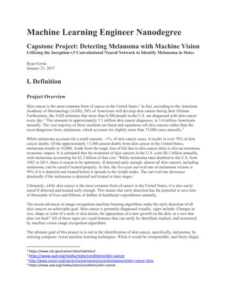 Machine Learning Engineer Nanodegree
Capstone Project: Detecting Melanoma with Machine Vision
Utilizing the Inception-v3 Convolutional Neural Network to Identify Melanoma in Moles
Ryan Ferrin
January 23, 2017
I. Definition
Project Overview
Skin cancer is the most common form of cancer in the United States.1
In fact, according to the American
Academy of Dermatology (AAD), 20% of Americans will develop skin cancer during their lifetime.
Furthermore, the AAD estimates that more than 8,500 people in the U.S. are diagnosed with skin cancer
every day.2
This amounts to approximately 5.5 million skin cancer diagnoses, in 3.4 million Americans
annually. The vast majority of these incidents are basal and squamous cell skin cancers rather than the
most dangerous form, melanoma, which accounts for slightly more than 75,000 cases annually.2
While melanoma accounts for a small amount, ~1%, of skin cancer cases, it results in over 70% of skin
cancer deaths. Of the approximately 13,500 annual deaths from skin cancer in the United States,
melanoma results in 10,000. Aside from the tragic loss of life due to skin cancer there is also an enormous
economic impact. It is estimated that the treatment of skin cancers in the U.S. costs $8.1 billion annually,
with melanoma accounting for $3.3 billion of that cost.3
While melanoma rates doubled in the U.S. from
1982 to 2011, there is reason to be optimistic. If detected early enough, almost all skin cancers, including
melanoma, can be cured if treated properly. In fact, the five-year survival rate of melanoma victims is
98% if it is detected and treated before it spreads to the lymph nodes. The survival rate decreases
drastically if the melanoma is detected and treated in later stages. 1
Ultimately, while skin cancer is the most common form of cancer in the United States, it is also easily
cured if detected and treated early enough. This means that early detection has the potential to save tens
of thousands of lives and billions of dollars in healthcare expenditures annually.
The recent advances in image recognition machine learning algorithms make the early detection of all
skin cancers an achievable goal. Skin cancer is primarily diagnosed visually, signs include: Changes in
size, shape or color of a mole or skin lesion, the appearance of a new growth on the skin, or a sore that
does not heal.4
All of these signs are visual features that can easily be identified, tracked, and monitored
by machine vision image recognition algorithms.
The ultimate goal of this project is to aid in the identification of skin cancer, specifically, melanoma, by
utilizing computer vision machine learning techniques. While it would be irresponsible, and likely illegal,
1
https://www.cdc.gov/cancer/skin/statistics/
2
https://www.aad.org/media/stats/conditions/skin-cancer
3
http://www.cancer.org/cancer/cancercauses/sunanduvexposure/skin-cancer-facts
4
https://www.aad.org/media/stats/conditions/skin-cancer
 