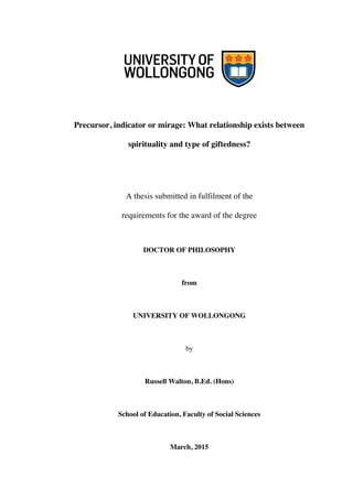 Precursor, indicator or mirage: What relationship exists between
spirituality and type of giftedness?
A thesis submitted in fulfilment of the
requirements for the award of the degree
DOCTOR OF PHILOSOPHY
from
UNIVERSITY OF WOLLONGONG
by
Russell Walton, B.Ed. (Hons)
School of Education, Faculty of Social Sciences
March, 2015
 