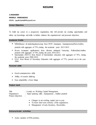 RESUME
J.JAGADISH
MOBILE: 9908268262
EMAIL: jagadish.jaladi000@gmail.com
Career Objective
To build my career in a progressive organization, that will provide me exciting opportunities and
utilize my knowledge and skills to further enhance the organizational and personal objectives.
Academic Profile
 MBA(finance & marketing)(pursuing) from JNTU Anantapur, Anantapuramu(Dist),Andhra
pradesh with aggregate of 75%, during the academic years 2013-2015.
 B.com (computer applications) from vikrama simhapuri University, Nellore(dist),Andhra
pradesh with aggregate of 74%, during the years 2010-2013.
 Intermediate (M.P.C) from Board of Intermediate education with aggregate of 78%, during
the academic years 2008-2010.
 S.S.C from Board of Secondary Education with aggregate of 77%, passed out in the year
2008.
Personal skills
 Good communication skills
 Ability of creative thinking
 Easy adaptability of new things
Project work
Title : A study on Working Capital Management
Organization : Super spinning mills, Anatapuramu , Andhra pradesh
Project objectives :
 Changes in net working capital year to year.
 To know short term solvency of the organization.
 Management of cash, Inventory, Receivables.
Extracurricular activities
 Active member of NSS activities.
 