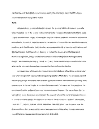 significantly contributed to her own injuries. Lastly, the defendants claim that Mrs. Ipana
assumed the risk of injury in this matter
RULE
Although there is minimal statutory law on the premise liability, the courts generally
follow rules laid out in the second restatement of torts. The second restatement of torts reads
“A possessor of land is subject to liability for physical harm caused to his invitees by a condition
on the land if, but only if, he (a) knows or by the exercise of reasonable care would discover the
condition, and should realize that it involves an unreasonable risk of harm to such invitees, and
(b) should expect that they will not discover or realize the danger, or will fail to protect
themselves against it, and(c) fails to exercise reasonable care to protect them against the
danger.” Restatement (Second) of Torts § 343 (1965) These elements lay out the foundation of
what can be interpreted as negligence under the theory of premise liability.
A relevant case which uses the reasoning mentioned above is found in a personal injury
case where the plaintiff was injured in the parking lot of a K-Mart store. The aforesaid plaintiff
was carrying a large mirror that he has recently purchased when he inadvertently walking into a
concrete post in the parking lot. A portion of the case reads “It is expected that people on the
premises will notice and avoid open and obvious dangers. However, the owner has a duty to
warn others about dangerous conditions on the property where the owner or occupier knows
or should know that people will approach the hazard while distracted.” Ward v. Kmart Corp.,
136 Ill.2d 132, 149–50, 554 N.E.2d 223, 143 Ill.Dec. 288 (1990) This case illustrates how the
defendant has a duty to warn others about a dangerous condition when one can reasonably
expect that one may approach the danger while distracted.
 