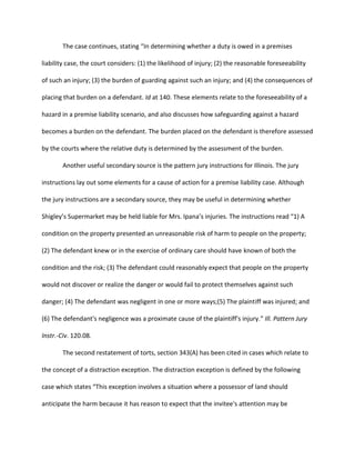 The case continues, stating “In determining whether a duty is owed in a premises
liability case, the court considers: (1) the likelihood of injury; (2) the reasonable foreseeability
of such an injury; (3) the burden of guarding against such an injury; and (4) the consequences of
placing that burden on a defendant. Id at 140. These elements relate to the foreseeability of a
hazard in a premise liability scenario, and also discusses how safeguarding against a hazard
becomes a burden on the defendant. The burden placed on the defendant is therefore assessed
by the courts where the relative duty is determined by the assessment of the burden.
Another useful secondary source is the pattern jury instructions for Illinois. The jury
instructions lay out some elements for a cause of action for a premise liability case. Although
the jury instructions are a secondary source, they may be useful in determining whether
Shigley’s Supermarket may be held liable for Mrs. Ipana’s injuries. The instructions read “1) A
condition on the property presented an unreasonable risk of harm to people on the property;
(2) The defendant knew or in the exercise of ordinary care should have known of both the
condition and the risk; (3) The defendant could reasonably expect that people on the property
would not discover or realize the danger or would fail to protect themselves against such
danger; (4) The defendant was negligent in one or more ways;(5) The plaintiff was injured; and
(6) The defendant's negligence was a proximate cause of the plaintiff's injury.” Ill. Pattern Jury
Instr.-Civ. 120.08.
The second restatement of torts, section 343(A) has been cited in cases which relate to
the concept of a distraction exception. The distraction exception is defined by the following
case which states “This exception involves a situation where a possessor of land should
anticipate the harm because it has reason to expect that the invitee's attention may be
 