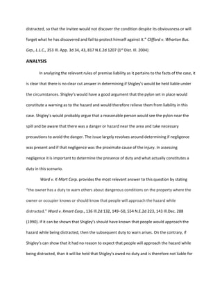 distracted, so that the invitee would not discover the condition despite its obviousness or will
forget what he has discovered and fail to protect himself against it.” Clifford v. Wharton Bus.
Grp., L.L.C., 353 Ill. App. 3d 34, 43, 817 N.E.2d 1207 (1st Dist. Ill. 2004)
ANALYSIS
In analyzing the relevant rules of premise liability as it pertains to the facts of the case, it
is clear that there is no clear cut answer in determining if Shigley’s would be held liable under
the circumstances. Shigley’s would have a good argument that the pylon set in place would
constitute a warning as to the hazard and would therefore relieve them from liability in this
case. Shigley’s would probably argue that a reasonable person would see the pylon near the
spill and be aware that there was a danger or hazard near the area and take necessary
precautions to avoid the danger. The issue largely revolves around determining if negligence
was present and if that negligence was the proximate cause of the injury. In assessing
negligence it is important to determine the presence of duty and what actually constitutes a
duty in this scenario.
Ward v. K-Mart Corp. provides the most relevant answer to this question by stating
“the owner has a duty to warn others about dangerous conditions on the property where the
owner or occupier knows or should know that people will approach the hazard while
distracted.” Ward v. Kmart Corp., 136 Ill.2d 132, 149–50, 554 N.E.2d 223, 143 Ill.Dec. 288
(1990). If it can be shown that Shigley’s should have known that people would approach the
hazard while being distracted, then the subsequent duty to warn arises. On the contrary, if
Shigley’s can show that it had no reason to expect that people will approach the hazard while
being distracted, than it will be held that Shigley’s owed no duty and is therefore not liable for
 