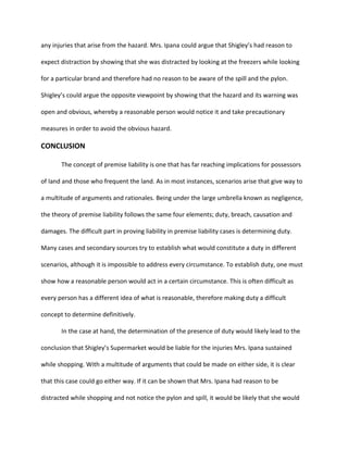 any injuries that arise from the hazard. Mrs. Ipana could argue that Shigley’s had reason to
expect distraction by showing that she was distracted by looking at the freezers while looking
for a particular brand and therefore had no reason to be aware of the spill and the pylon.
Shigley’s could argue the opposite viewpoint by showing that the hazard and its warning was
open and obvious, whereby a reasonable person would notice it and take precautionary
measures in order to avoid the obvious hazard.
CONCLUSION
The concept of premise liability is one that has far reaching implications for possessors
of land and those who frequent the land. As in most instances, scenarios arise that give way to
a multitude of arguments and rationales. Being under the large umbrella known as negligence,
the theory of premise liability follows the same four elements; duty, breach, causation and
damages. The difficult part in proving liability in premise liability cases is determining duty.
Many cases and secondary sources try to establish what would constitute a duty in different
scenarios, although it is impossible to address every circumstance. To establish duty, one must
show how a reasonable person would act in a certain circumstance. This is often difficult as
every person has a different idea of what is reasonable, therefore making duty a difficult
concept to determine definitively.
In the case at hand, the determination of the presence of duty would likely lead to the
conclusion that Shigley’s Supermarket would be liable for the injuries Mrs. Ipana sustained
while shopping. With a multitude of arguments that could be made on either side, it is clear
that this case could go either way. If it can be shown that Mrs. Ipana had reason to be
distracted while shopping and not notice the pylon and spill, it would be likely that she would
 