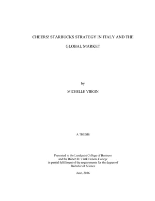CHEERS! STARBUCKS STRATEGY IN ITALY AND THE
GLOBAL MARKET
by
MICHELLE VIRGIN
A THESIS
Presented to the Lundquist College of Business
and the Robert D. Clark Honors College
in partial fulfillment of the requirements for the degree of
Bachelor of Science
June, 2016
 