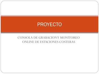 CONSOLA DE GRABACIONY MONITOREO
ONLINE DE ESTACIONES COSTERAS
PROYECTO
 