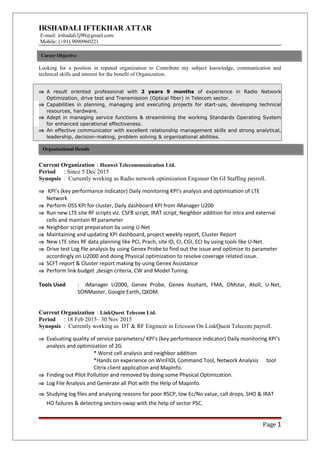 IRSHADALI IFTEKHAR ATTAR
E-mail: irshadali3j90@gmail.com
Mobile: (+91) 9090960221
Looking for a position in reputed organization to Contribute my subject knowledge, communication and
technical skills and interest for the benefit of Organization.
⇒ A result oriented professional with 2 years 9 months of experience in Radio Network
Optimization, drive test and Transmission (Optical fiber) in Telecom sector.
⇒ Capabilities in planning, managing and executing projects for start-ups, developing technical
resources, hardware.
⇒ Adept in managing service functions & streamlining the working Standards Operating System
for enhanced operational effectiveness.
⇒ An effective communicator with excellent relationship management skills and strong analytical,
leadership, decision-making, problem solving & organizational abilities.
Current Organization : Huawei Telecommunication Ltd.
Period : Since 5 Dec 2015
Synopsis : Currently working as Radio network optimization Engineer On GI Staffing payroll.
⇒ KPI’s (key performance indicator) Daily monitoring KPI’s analysis and optimization of LTE
Network
⇒ Perform OSS KPI for cluster, Daily dashboard KPI from iManager U200
⇒ Run new LTE site RF scripts viz. CSFB script, IRAT script, Neighbor addition for intra and external
cells and maintain Rf parameter
⇒ Neighbor script preparation by using U-Net
⇒ Maintaining and updating KPI dashboard, project weekly report, Cluster Report
⇒ New LTE sites RF data planning like PCI, Prach, site ID, CI, CGI, ECI by using tools like U-Net.
⇒ Drive test Log file analysis by using Genex Probe to find out the issue and optimize its parameter
accordingly on U2000 and doing Physical optimization to resolve coverage related issue.
⇒ SCFT report & Cluster report making by using Genex Assistance
⇒ Perform link budget ,design criteria, CW and Model Tuning.
Tools Used : iManager U2000, Genex Probe, Genex Assitant, FMA, OMstar, Atoll, U-Net,
SONMaster, Google Earth, QXDM.
Current Organization : LinkQuest Telecom Ltd.
Period : 18 Feb 2015– 30 Nov 2015
Synopsis : Currently working as DT & RF Engineer in Ericsson On LinkQuest Telecom payroll.
⇒ Evaluating quality of service parameters/ KPI’s (key performance indicator) Daily monitoring KPI’s
analysis and optimization of 2G
* Worst cell analysis and neighbor addition
*Hands on experience on WinFIOL Command Tool, Network Analysis tool
Citrix client application and MapInfo.
⇒ Finding out Pilot Pollution and removed by doing some Physical Optimization.
⇒ Log File Analysis and Generate all Plot with the Help of Mapinfo.
⇒ Studying log files and analyzing reasons for poor RSCP, low Ec/No value, call drops, SHO & IRAT
HO failures & detecting sectors-swap with the help of sector PSC.
Page 1
Career Objective
Organizational Details
 