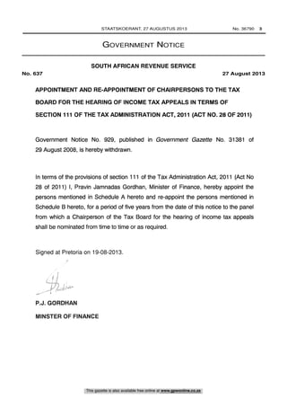 APPOINTMENT AND RE-APPOINTMENT OF CHAIRPERSONS TO THE TAX
BOARD FOR THE HEARING OF INCOME TAX APPEALS IN TERMS OF
SECTION 111 OF THE TAX ADMINISTRATION ACT, 2011 (ACT NO. 28 OF 2011)
Government Notice No. 929, published in Government Gazette No. 31381 of
29 August 2008, is hereby withdrawn.
In terms of the provisions of section 111 of the Tax Administration Act, 2011 (Act No
28 of 2011) I, Pravin Jamnadas Gordhan, Minister of Finance, hereby appoint the
persons mentioned in Schedule A hereto and re-appoint the persons mentioned in
Schedule B hereto, for a period of five years from the date of this notice to the panel
from which a Chairperson of the Tax Board for the hearing of income tax appeals
shall be nominated from time to time or as required.
Signed at ..............on........................... 2013.
P.J. GORDHAN
MINSTER OF FINANCE
STAATSKOERANT, 27 AUGUSTUS 2013 No. 36790 3
This gazette is also available free online at www.gpwonline.co.za
GOVERNMENT NOTICE
SOUTH AFRICAN REVENUE SERVICE
No. 637 27 August 2013
Signed at Pretoria on 19-08-2013.
 