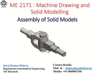 ME 2171 : Machine Drawing and
Solid Modelling
Suraj Kumar Behera,
Department of mechanical Engineering,
NIT Rourkela
Contact Details:
Mail id : beherask@nitrkl.ac.in
Mobile: +91-9040893760
Assembly of Solid Models
 