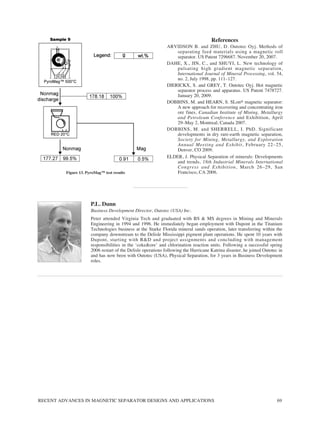 RECENT ADVANCES IN MAGNETIC SEPARATOR DESIGNS AND APPLICATIONS 69
References
ARVIDSON B. and ZHU, D. Outotec Oyj. Methods of
separating feed materials using a magnetic roll
separator. US Patent 7296687. November 20, 2007.
DAHE, X., JIN, C., and SHUYI, L. New technology of
pulsating high gradient magnetic separation,
International Journal of Mineral Processing, vol. 54,
no. 2, July 1998, pp. 111–127.
DIERICKX, S. and GREY, T. Outotec Oyj. Hot magnetic
separator process and apparatus. US Patent 7478727.
January 20, 2009.
DOBBINS, M. and HEARN, S. SLon® magnetic separator:
A new approach for recovering and concentrating iron
ore fines, Canadian Institute of Mining, Metallurgy
and Petroleum Conference and Exhibition, April
29–May 2, Montreal, Canada 2007.
DOBBINS, M. and SHERRELL, I. PhD. Significant
developments in dry rare-earth magnetic separation,
Society for Mining, Metallurgy, and Exploration
Annual Meeting and Exhibit, February 22–25,
Denver, CO 2009.
ELDER, J. Physical Separation of minerals: Developments
and trends, 18th Industrial Minerals International
Congress and Exhibition, March 26–29, San
Francisco, CA 2006.
Figure 13. PyroMag™ test results
P.L. Dunn
Business Development Director, Outotec (USA) Inc.
Peter attended Virginia Tech and graduated with BS & MS degrees in Mining and Minerals
Engineering in 1994 and 1996. He immediately began employment with Dupont in the Titanium
Technologies business at the Starke Florida mineral sands operation, later transferring within the
company downstream to the Delisle Mississippi pigment plant operations. He spent 10 years with
Dupont, starting with R&D and project assignments and concluding with management
responsibilities in the ‘coke&ore’ and chlorination reaction units. Following a successful spring
2006 restart of the Delisle operations following the Hurricane Katrina disaster, he joined Outotec in
and has now been with Outotec (USA), Physical Separation, for 3 years in Business Development
roles.
 
