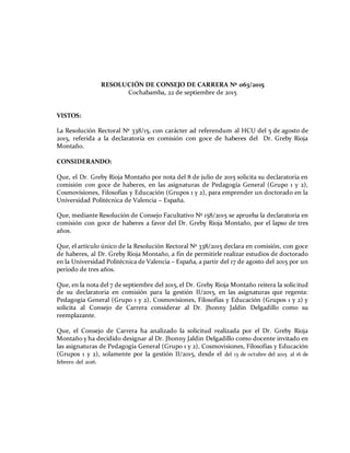RESOLUCIÓN DE CONSEJO DE CARRERA Nº 063/2015
Cochabamba, 22 de septiembre de 2015
VISTOS:
La Resolución Rectoral Nº 338/15, con carácter ad referendum al HCU del 5 de agosto de
2015, referida a la declaratoria en comisión con goce de haberes del Dr. Greby Rioja
Montaño.
CONSIDERANDO:
Que, el Dr. Greby Rioja Montaño por nota del 8 de julio de 2015 solicita su declaratoria en
comisión con goce de haberes, en las asignaturas de Pedagogía General (Grupo 1 y 2),
Cosmovisiones, Filosofías y Educación (Grupos 1 y 2), para emprender un doctorado en la
Universidad Politécnica de Valencia – España.
Que, mediante Resolución de Consejo Facultativo Nº 158/2015 se aprueba la declaratoria en
comisión con goce de haberes a favor del Dr. Greby Rioja Montaño, por el lapso de tres
años.
Que, el artículo único de la Resolución Rectoral Nº 338/2015 declara en comisión, con goce
de haberes, al Dr. Greby Rioja Montaño, a fin de permitirle realizar estudios de doctorado
en la Universidad Politécnica de Valencia – España, a partir del 17 de agosto del 2015 por un
periodo de tres años.
Que, en la nota del 7 de septiembre del 2015, el Dr. Greby Rioja Montaño reitera la solicitud
de su declaratoria en comisión para la gestión II/2015, en las asignaturas que regenta:
Pedagogía General (Grupo 1 y 2), Cosmovisiones, Filosofías y Educación (Grupos 1 y 2) y
solicita al Consejo de Carrera considerar al Dr. Jhonny Jaldin Delgadillo como su
reemplazante.
Que, el Consejo de Carrera ha analizado la solicitud realizada por el Dr. Greby Rioja
Montaño y ha decidido designar al Dr. Jhonny Jaldin Delgadillo como docente invitado en
las asignaturas de Pedagogía General (Grupo 1 y 2), Cosmovisiones, Filosofías y Educación
(Grupos 1 y 2), solamente por la gestión II/2015, desde el del 13 de octubre del 2015 al 16 de
febrero del 2016.
 