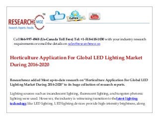 Call 866-997-4948 (Us-Canada Toll Free) Tel: +1-518-618-1030 with your industry research
requirements or email the details on sales@researchmoz.us
Horticulture Application For Global LED Lighting Market
During 2016-2020
Researchmoz added Most up-to-date research on "Horticulture Application For Global LED
Lighting Market During 2016-2020" to its huge collection of research reports.
Lighting sources such as incandescent lighting, fluorescent lighting, and tungsten photonic
lighting were used. However, the industry is witnessing transition to thelatest lighting
technology like LED lighting. LED lighting devices provide high-intensity brightness, along
 