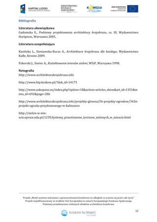 Projekt „Model systemu wdrażania i upowszechniania kształcenia na odległość w uczeniu się przez całe życie”
Projekt współfinansowany ze środków Unii Europejskiej w ramach Europejskiego Funduszu Społecznego
Podstawy projektowania roślinnych obiektów architektury krajobrazu
12
Bibliografia
Literatura obowiązkowa
Gadomska E., Podstawy projektowania architektury krajobrazu, cz. III, Wydawnictwo
Hortpress, Warszawa 2005.
Literatura uzupełniająca
Kasińska L., Sieniawska-Kuras A., Architektura krajobrazu dla każdego, Wydawnictwo
KaBe, Krosno 2009.
Pokorski J., Siwiec A., Kształtowanie terenów zieleni, WSiP, Warszawa 1998.
Netografia
http://www.architekturakrajobrazu.info
http://www.bip.krakow.pl/?dok_id=14175
http://www.zakopane.eu/index.php?option=18&action=articles_show&art_id=1351&m
enu_id=692&page=286
http://www.architekturakrajobrazu.info/projekty-glowna/56-projekty-ogrodow/3426-
projekt-ogrodu-przydomowego-w-kalinowce
http://zielen-w mie-
scie.eprace.edu.pl/1239,Systemy_przestrzenne_terenow_zielonych_w_miescie.html
 
