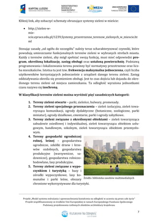 Projekt „Model systemu wdrażania i upowszechniania kształcenia na odległość w uczeniu się przez całe życie”
Projekt współfinansowany ze środków Unii Europejskiej w ramach Europejskiego Funduszu Społecznego
Podstawy projektowania roślinnych obiektów architektury krajobrazu
7
Kliknij link, aby zobaczyć schematy obrazujące systemy zieleni w mieście:
 http://zielen-w-
mie-
scie.eprace.edu.pl/1239,Systemy_przestrzenne_terenow_zielonych_w_miescie.ht
ml
Stosując zasadę „od ogółu do szczegółu” należy teraz scharakteryzować czynniki, które
powodują umieszczanie funkcjonalnych terenów zieleni w wybranych strefach miasta.
Każdy z terenów zieleni, aby mógł spełniać swoją funkcję, musi mieć odpowiedni pro-
gram, określoną lokalizację, zasięg obsługi oraz ustaloną powierzchnię. Podstawą
programowania i lokalizowania terenu powinny być normatywy przestrzenne oraz licz-
ba mieszkańców. Istotna tu jest tzw. frekwencja maksymalna jednoczesna, czyli liczba
użytkowników korzystających jednocześnie z urządzeń danego terenu zieleni. Zasięg
oddziaływania określa się promieniem obsługi. Jest to czas dojścia lub dojazdu do okre-
ślonego terenu zieleni od miejsca zamieszkania. Ta odległość wyrażona jednostkami
czasu nazywa się izochroną.
W klasyfikacji terenów zieleni można wyróżnić pięć zasadniczych kategorii:
1. Tereny zieleni otwarte – parki, zieleńce, bulwary, promenady.
2. Tereny zieleni specjalnego przeznaczenia – zieleń izolacyjna, zieleń towa-
rzysząca komunikacji, ogrody dydaktyczne (botaniczne, zoologiczne, parki
miniatur), ogrody działkowe, cmentarze, parki i ogrody zabytkowe.
3. Tereny zieleni związane z określonymi obiektami – zieleń towarzysząca
zabudowie osiedlowej i indywidualnej, zieleń towarzysząca obiektom usłu-
gowym, handlowym, szkolnym, zieleń towarzysząca obiektom przemysło-
wym.
4. Tereny gospodarki ogrodniczej
rolnej, leśnej – gospodarstwa
ogrodnicze, szkółki drzew i krze-
wów ozdobnych, gospodarstwa
produkcyjne (warzywnicze, sa-
downicze), gospodarstwa rolniczo-
hodowlane, lasy produkcyjne.
5. Tereny zieleni związane z wypo-
czynkiem i turystyką – bazy i
ośrodki wypoczynkowe, lasy ko-
munalne i parki leśne, obszary
chronione wykorzystywane dla turystyki.
 