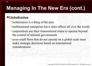 Copyright © 2002 by The McGraw-Hill Companies, Inc. All rights reserved.
1-6
Managing In The New Era (cont.)
Globalization
 isolationism is a thing of the past
 multinational enterprises have sales offices all over the world
 corporations use their transnational status to operate beyond
the control of national governments
 even small firms that do not operate on a global scale must
make strategic decisions based on international
considerations
 