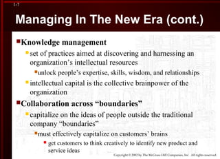 Copyright © 2002 by The McGraw-Hill Companies, Inc. All rights reserved.
1-7
Managing In The New Era (cont.)
Knowledge management
 set of practices aimed at discovering and harnessing an
organization’s intellectual resources
unlock people’s expertise, skills, wisdom, and relationships
 intellectual capital is the collective brainpower of the
organization
Collaboration across “boundaries”
 capitalize on the ideas of people outside the traditional
company “boundaries”
must effectively capitalize on customers’ brains
 get customers to think creatively to identify new product and
service ideas
 