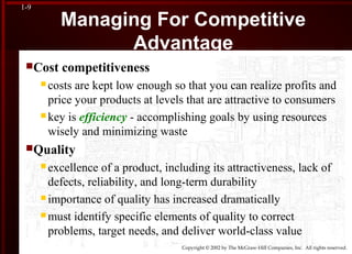 Copyright © 2002 by The McGraw-Hill Companies, Inc. All rights reserved.
1-9
Managing For Competitive
Advantage
Cost competitiveness
 costs are kept low enough so that you can realize profits and
price your products at levels that are attractive to consumers
 key is efficiency - accomplishing goals by using resources
wisely and minimizing waste
Quality
 excellence of a product, including its attractiveness, lack of
defects, reliability, and long-term durability
 importance of quality has increased dramatically
 must identify specific elements of quality to correct
problems, target needs, and deliver world-class value
 