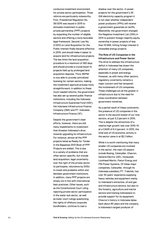 conducive investment environment
for private sector participation. Three
reforms are particularly noteworthy.
First, Presidential Regulation No.
38/2015 was issued in 2015 to
stimulate investment in public-
private partnership (PPP) projects
by expanding the number of eligible
sectors and offering a more favorable
legal framework. Second, Law No.
2/2012 on Land Acquisition for the
Public Interest finally became effective
in 2015, and should make it easier to
acquire land for infrastructure projects.
The law limits the land acquisition
procedure to a maximum of 583 days
and should provide a crucial boost to
projects held up by prolonged land
acquisition disputes. Third, BKPM
is now able to provide centralized
licensing for certain sectors, making
the investment approval process more
straightforward. In addition to these
much needed reforms, the government
has also set up several public finance
institutions, including the Indonesia
Infrastructure Guarantee Fund (IIGF),
the Indonesia Infrastructure Finance
Company (SMI) and PT. Indonesia
Infrastructure Finance (IIF).
Despite the government’s best
efforts, however, there are still
many impediments to investment
that threaten Indonesia’s drive
towards upgrading its infrastructure.
For instance, almost all the PPP
projects listed as Ready for Tender
in the Bappenas 2013 Book of PPP
Projects are stalled. This is due
to a variety of problems that are
often sector-specific, but include
land acquisition, legal uncertainty
over the right of the private sector
to participate, reluctance by SOEs
to invest and problems within and
between government institutions.
In addition, many PPP projects are
simply not in line with international
best practices. Other issues, such
as the Constitutional Court ruling
rejecting private sector participation
in the water sub-sector, as well
as lower court rulings questioning
the rights of offshore corporate
bondholders, continue to cast a
shadow over the sector. In power
projects for the government’s 35
GW electricity capacity program it
is not clear whether independent
power producers (IPPs) will receive
a government guarantee on tariffs.
Meanwhile, the government changed
the Negative Investment List (DNI) in
2014 to prevent foreign-majority equity
ownership in power projects of less
than 10 MW, hitting foreign interest in
renewable energy projects.
The Role of US Companies in the
Infrastructure and Power Sector
The drive to address the infrastructure
deficit in Indonesia has drawn the
attention of many US companies,
especially in power and energy.
However, as with many other sectors,
regulatory uncertainty remains a
major concern and has tempered
the involvement of US companies.
These challenges are all the greater in
infrastructure due to the need for
close coordination between
government ministries.
As a partial result of these constraints,
the presence of US companies in the
sector is the second-lowest of our nine
sectors, at just 3.2 percent in 2015.
This is despite the attractions of a
relative high growth rate over 2010-14,
at a CAGR of 6.4 percent. In 2015, the
total size of US economic activity in
the sector came in at $2.1 billion.
While it is worth mentioning that many
smaller US companies are involved
in the sector, the main US players
include Boeing, Caterpillar, Chevron,
General Electric (GE), Honeywell,
Lockheed Martin, Paiton Energy and
PW Power Systems. Of these major
companies, Caterpillar, through its
Indonesia subsidiary PT. Trakindo, has
over 40 years’ experience supplying
heavy vehicles and equipment mainly
to Indonesia’s extractive, oil and gas
and infrastructure sectors, but also to
the forestry, agriculture and marine
sectors and training Indonesians to
provide support for its equipment.
Chevron’s history in Indonesia dates
back about 80 years and the company
is Indonesia’s largest producer of
9 8 Vital & Growing: Adding Up the US-Indonesia Economic Relationship
 