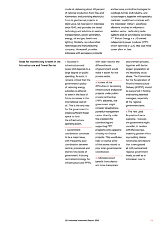 crude oil, delivering about 40 percent
of national production from Riau and
Kalimantan, and providing electricity
from its geothermal projects in
West Java. GE has been in Indonesia
since 1940, and provides the latest
technology and solutions in aviation,
transportation, power generation,
energy, oil and gas, health and
lighting. Similarly, as a diversified
technology and manufacturing
company, Honeywell, provides
Indonesia with aerospace products
and services, control technologies for
buildings, homes and industry, and
turbochargers, together with specialty
materials. In addition to its links with
the Indonesian military, Lockheed
Martin is involved in Indonesia’s
aviation sector, particularly radar
systems and air surveillance coverage.
PT. Paiton Energy is a US-owned
independent power producer (IPP),
which operates a 1,230 MW coal-fired
power plant in Java.
+ Success in
infrastructure and
power still depends to a
large degree on public
spending. As such, it
remains critical that the
government’s policy
of reducing energy
subsidies is adhered
to even in the face of
future increases in the
international cost of
oil. This is the only way
for the government to
create sufficient fiscal
space to fund
the infrastructure
spending boom.
+ Government
coordination continues
to be a major issue,
with frequently poor
coordination between
central, provisional and
district/city levels of
government. A strong
centralized strategy for
infrastructure and PPPs,
with clear roles for the
different levels
of government would
make it easier for the
private sector.
+ In view of the
difficulties in developing
infrastructure and power
projects under public-
private partnership
(PPP) schemes, the
government might
consider developing a
powerful management
center directly under
the president for
coordinating and
supporting PPP
programs with a pipeline
of ready-to-finance
projects. This would also
help to resolve some
of the issues related to
poor inter-governmental
coordination.
+ Indonesia would
benefit from a faster
and more transparent
procurement process,
together with better
project preparation at
the feasibility study
phase. The Committee
for the Acceleration of
Priority Infrastructure
Delivery (KPPIP) should
be supported in finding
and training talented
managers, especially
at the regional
government level.
+ The new Land
Acquisition Law is
welcome. However,
the government might
consider, in tandem
with the new law,
investing greater effort
in providing clearer
nationwide land tenure
that is recognized
at both national and
regional government
levels, as well as in
Indonesian courts.
Ideas for Incentivizing Growth in the
Infrastructure and Power Sector
9 9US–Indonesia Investment Report 2016
 