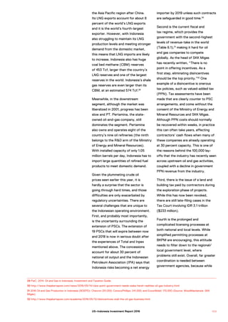 the Asia Pacific region after China.
Its LNG exports account for about 8
percent of the world’s LNG exports
and it is the world’s fourth-largest
exporter. However, with Indonesia
also struggling to maintain its LNG
production levels and meeting stronger
demand from the domestic market,
this means that LNG imports are likely
to increase. Indonesia also has huge
coal bed methane (CBM) reserves
of 453 Tcf, larger than the country’s
LNG reserves and one of the largest
reserves in the world. Indonesia’s shale
gas reserves are even larger than its
CBM, at an estimated 574 Tcf.29
Meanwhile, in the downstream
segment, although the market was
liberalized in 2001, progress has been
slow and PT. Pertamina, the state-
owned oil-and-gas company, still
dominates the segment. Pertamina
also owns and operates eight of the
country’s nine oil refineries (the ninth
belongs to the R&D arm of the Ministry
of Energy and Mineral Resources).
With installed capacity of only 1.05
million barrels per day, Indonesia has to
import large quantities of refined fuel
products to meet domestic demand.
Given the plummeting crude oil
prices seen earlier this year, it is
hardly a surprise that the sector is
going through hard times, and those
difficulties are only exacerbated by
regulatory uncertainties. There are
several challenges that are unique to
the Indonesian operating environment.
First, and probably most importantly,
is the uncertainty surrounding the
extension of PSCs. The extension of
19 PSCs that will expire between now
and 2018 is now in serious doubt after
the experiences of Total and Inpex
mentioned above. The concessions
account for about 30 percent of
national oil output and the Indonesian
Petroleum Association (IPA) says that
Indonesia risks becoming a net energy
importer by 2019 unless such contracts
are safeguarded in good time.30
Second is the current fiscal and
tax regime, which provides the
government with the second-highest
levels of revenue-take in the world
(Table 6.1),31
making it hard for oil
and gas companies to compete
globally. As the head of SKK Migas
has recently written, “There is no
point in offering incentives. As a
first step, eliminating disincentives
should be the top priority.”32
One
example of a disincentive is onerous
tax policies, such as valued-added tax
(PPN). Tax assessments have been
made that are clearly counter to PSC
arrangements, and come without the
consent of the Ministry of Energy and
Mineral Resources and SKK Migas.
Although PPN costs should normally
be recovered within weeks, in practice
this can often take years, affecting
contractors’ cash flows when many of
these companies are already operating
at 30 percent capacity. This is one of
the reasons behind the 100,000 lay-
offs that the industry has recently seen
across upstream oil and gas activities,
coupled with a decline in government
PPN revenue from the industry.
Third, there is the issue of a land and
building tax paid by contractors during
the exploration phase of projects.
While this has now been revoked,
there are still late-filing cases in the
Tax Court involving IDR 3.1 trillion
($233 million).
Fourth is the prolonged and
complicated licensing processes at
both national and local levels. While
simplified permitting processes at
BKPM are encouraging, this attitude
needs to filter down to the regional/
local government level, where
problems still exist. Overall, far greater
coordination is needed between
government agencies, because while
29 PwC. 2014. Oil and Gas in Indonesia. Investment and Taxation Guide.
30 http://www.thejakartapost.com/news/2016/05/14/view-point-government-needs-wake-harsh-realities-oil-gas-industry.html
31 2016 Oil and Gas Production in Indonesia (BOEPD): Chevron 251,000; ConocoPhillips: 241,000; and ExxonMobil: 170,000 (Source: WoodMackenzie: SKK
Migas).
32 http://www.thejakartapost.com/academia/2016/05/12/disincentives-stall-the-oil-gas-business.html
1 0 3US–Indonesia Investment Report 2016
 
