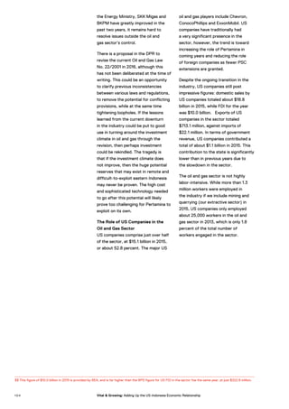 the Energy Ministry, SKK Migas and
BKPM have greatly improved in the
past two years, it remains hard to
resolve issues outside the oil and
gas sector’s control.
There is a proposal in the DPR to
revise the current Oil and Gas Law
No. 22/2001 in 2016, although this
has not been deliberated at the time of
writing. This could be an opportunity
to clarify previous inconsistencies
between various laws and regulations,
to remove the potential for conflicting
provisions, while at the same time
tightening loopholes. If the lessons
learned from the current downturn
in the industry could be put to good
use in turning around the investment
climate in oil and gas through the
revision, then perhaps investment
could be rekindled. The tragedy is
that if the investment climate does
not improve, then the huge potential
reserves that may exist in remote and
difficult-to-exploit eastern Indonesia
may never be proven. The high cost
and sophisticated technology needed
to go after this potential will likely
prove too challenging for Pertamina to
exploit on its own.
The Role of US Companies in the
Oil and Gas Sector
US companies comprise just over half
of the sector, at $15.1 billion in 2015,
or about 52.8 percent. The major US
oil and gas players include Chevron,
ConocoPhillips and ExxonMobil. US
companies have traditionally had
a very significant presence in the
sector, however, the trend is toward
increasing the role of Pertamina in
coming years and reducing the role
of foreign companies as fewer PSC
extensions are granted.
Despite the ongoing transition in the
industry, US companies still post
impressive figures: domestic sales by
US companies totaled about $18.8
billion in 2015, while FDI for the year
was $10.0 billion. Exports of US
companies in the sector totaled
$713.1 million, against imports of
$22.1 million. In terms of government
revenue, US companies contributed a
total of about $1.1 billion in 2015. This
contribution to the state is significantly
lower than in previous years due to
the slowdown in the sector.
The oil and gas sector is not highly
labor-intensive. While more than 1.3
million workers were employed in
the industry if we include mining and
quarrying (our extractive sector) in
2015, US companies only employed
about 25,000 workers in the oil and
gas sector in 2013, which is only 1.8
percent of the total number of
workers engaged in the sector.
33 This figure of $10.0 billion in 2015 is provided by BEA, and is far higher than the BPS figure for US FDI in the sector foe the same year, at just $322.8 million.
1 0 4 Vital & Growing: Adding Up the US-Indonesia Economic Relationship
 