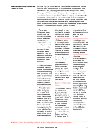 34 McKinsey & Company. 2014. Global Energy and Materials: The ideas to reshape Indonesia’s energy sector. September 2014
+ The parties to
PSCs should respect
the sanctity of the
contracts. This means
that the government
should not move
unilaterally to impose
new obligations, or alter
the terms of existing
contracts through
subsequent laws or
regulations. Laws and
regulations passed after
the effective dates of
PSCs should not be
retroactive.
+ Urgent improvements
are needed to ensure
that tax assessments are
consistent with existing
PSC agreements, value-
added tax is reimbursed
in a timely manner and
financial policies are
designed to support
continued investment.
+ Remove the value-
added tax charged
on the use of joint
oil and gas pipelines,
which the companies
operating in the sector
eventually charge back
to the government under
the investment cost
recovery scheme. This
would help oil and gas
companies, particularly
at this difficult time of
low prices, by avoiding
tying up cash for many
months while companies
go through the process
of claiming tax refunds.
+ Reduce the length
of time and complexity
involved in the licensing
process, both at the
national and local levels.
This could be achieved
by encouraging better
coordination between
the various government
agencies involved.
+ Accelerate the
proposed revision of
Oil and Gas Law No.
22/2001. The sooner
a new legal framework
can be applied the
better, and this will bring
clarity to current legal
uncertainties.
Longer-term ideas are as
follows:
+ Accelerate the national
gas infrastructure
blueprint. Given the
growing importance of
natural gas in Indonesia’s
future energy needs,
it would make sense
to invest in building
LNG pipelines and
regasification terminals
from the main natural
gas fields in Kalimantan,
Sulawesi and Papua
to the major areas of
consumption on Java.
McKinsey estimates that
would cost about
$2 billion.15
+ Introduce greater
incentives for oil and gas
exploration. For example,
risk-sharing contracts
could be introduced to
attract new companies
to develop reserves.
+ Build local
technological capacity
and leaders in the
sector. Indonesia should
consider developing
more cutting-edge
oil and gas R&D
centers to foster new
technologies. This
would help to provide
more professionals
able to use the new
technologies required
to continue production
in maturing fields using
the latest enhanced oil
recovery (EOR) and
improved oil recovery
(IOR) techniques.
Likewise, this will be
important in exploiting
unconventional
technologies in the
extraction of coal bed
methane (CBM) and
shale deposits.
Ideas for Incentivizing Growth in the
Oil and Gas Sector
After the July 2016 cabinet reshuffle, Energy Minister Sudirman Said, who had
won wide praise from the industry for his performance, was removed in favor
of Archandra Tahar, who was quickly removed when it was found he holds a
US passport. With the ministry in limbo and under the temporary guidance of
Coordinating Maritime Minister Luhut Panjaitan, it is unclear what policy changes
may occur or indeed who will be the eventual minister. The following are a few
ideas for incentivizing growth in the sector, and there is hope that some of these
might be included in future deregulation packages. We include several ideas
aimed at removing disincentives to growth, while others look at ways to leverage
Indonesia’s natural endowment in oil and gas to its advantage.
1 0 5US–Indonesia Investment Report 2016
 