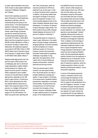 to upper-class Indonesians who have
often chosen to seek quality healthcare
treatment in Malaysia, Singapore
and Thailand.
Government spending accounts for
about 40 percent of total healthcare
spending in Indonesia, with the
remaining 60 percent going to the
private sector. In the pharmaceutical
segment, Indonesian companies
account for about 70 percent of the
market, while foreign companies
provide the remaining 30 percent.
The pharmaceuticals segment was
worth IDR 77.6 trillion in 2015 ($5.8
billion) and this is expected to grow to
IDR 85.6 trillion ($6 billion) in 2016, a
9.3 percent increase in rupiah terms.
Meanwhile, the healthcare segment
accounted for IDR 328.1 trillion in 2015
($24.5 billion) and is forecast to grow
by 9.3 percent in rupiah terms in 2016,
to IDR 358.6 trillion ($25.1 billion).36
Despite double digit growth over the
past few years, 2015 proved to be
a challenging year due to continued
rupiah depreciation, higher inflation
putting pressure on margins, and
slower economic growth. However,
2016 is expected to see a modest
recovery on the path back to double-
digit growth, especially as the JKN
starts to gain traction. Furthermore,
BPJS, which administers the JKN,
has realized deficits mainly due to
higher-than-expected claims of 104
percent vs. a budget of 90 percent.37
Given the government’s strong
support for the JKN scheme, it is
likely that government spending will
rise in the coming years, while the
insurance premiums for BPJS are
expected to go up this year in order
to reduce the government’s exposure.
In addition, the growing middle class
will support increases in the sector,
given the expected increase in non-
communicable diseases driven by the
rather unhealthy lifestyles led by many
Indonesians. For instance, 67 percent
of adult Indonesian males smoke. The
WHO predicts that by 2030, lifestyle-
related diseases will account for 87
percent of deaths in Indonesia.38
The potential exists for investors to
make a major difference in the health
sector through strategic investments,
bringing expertise, innovative solutions
and the foundations of a robust
healthcare system for the future.
However, growth and investment
have been undermined by regulatory
challenges, long delays in drug
approvals, the depreciation of the
rupiah, lack of strong intellectual
property enforcement, unethical
practices and pricing controls.
There are several areas in which
investors can seek opportunities.
First, the private sector can help to
broaden healthcare coverage and
quality. A major problem in Indonesia
is the severe lack of qualified medical
practitioners, especially in rural areas.
Unfortunately, the government has
introduced new non-tariff barriers
to protect the monopoly of local
doctors. However, Indonesia is likely
to open medical practice to foreigners
as part of the implementation of
the ASEAN Economic Community
(AEC). Second, while margins are
under pressure due to low JKN rates
that are often below cost, many
Indonesians using the JKN system
are confronted with lack of choice,
long waiting times and overcrowding.
This provides the private sector with
an excellent opportunity to creative
flexible and attractive packages
to attract these patients back into
private healthcare. For example, some
operators have developed “tandem”
hospitals offering both private and
JKN healthcare, to share equipment,
facilities and management expertise.
Third, in addition to the shortage of
experienced medical personnel, the
Indonesian healthcare system is also
short of good management teams.
Foreign expertise is well placed to add
value here and increase profitability.
Lastly, the pharmaceuticals segment
stands to benefit from the expansion in
healthcare as up to 50 percent of the
revenues of hospitals come from the
sale of medicines to patients, while the
medical equipment industry can also
benefit by entering the medium- to low-
end product segments.
In terms of the biopharmaceutical
industry, Indonesia could do more
to encourage the expansion of the
industry and help make Indonesia a
hub for research and development on a
par with Singapore. However, in order
to achieve this goal, the government
will need to ensure that the industry
can operate in an open market and
is protected with strong intellectual
property enforcement regulated by an
36 https://www.giiresearch.com/report/bmi177846-pharmaceutical.html
37 EY. 2015. Ripe for investment: the Indonesian health care industry post introduction of universal health coverage.
38 World Health Organization. 2014. Indonesia Non-Communicable Diseases Profile.
1 0 8 Vital & Growing: Adding Up the US-Indonesia Economic Relationship
 